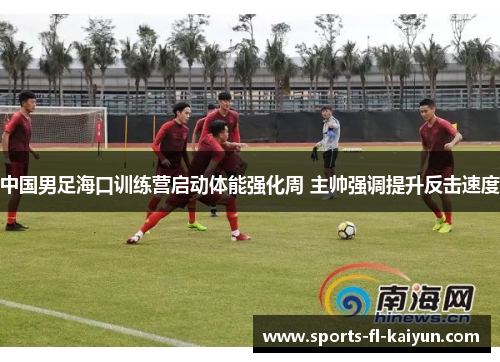 中国男足海口训练营启动体能强化周 主帅强调提升反击速度 中国男足海口训练营启动体能强化周 主帅强调提升反击速度