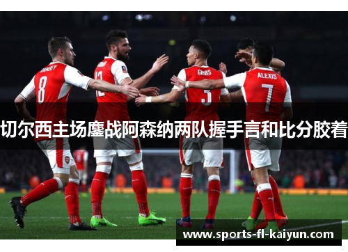 切尔西主场鏖战阿森纳两队握手言和比分胶着 切尔西主场鏖战阿森纳两队握手言和比分胶着