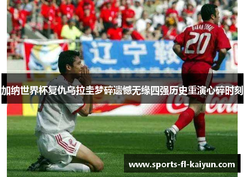 加纳世界杯复仇乌拉圭梦碎遗憾无缘四强历史重演心碎时刻 加纳世界杯复仇乌拉圭梦碎遗憾无缘四强历史重演心碎时刻