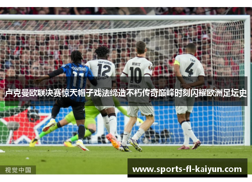 卢克曼欧联决赛惊天帽子戏法缔造不朽传奇巅峰时刻闪耀欧洲足坛史