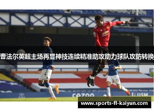 曹法尔英超主场再显神技连续精准助攻助力球队攻防转换 曹法尔英超主场再显神技连续精准助攻助力球队攻防转换